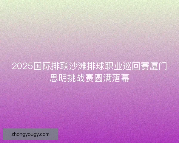 2025国际排联沙滩排球职业巡回赛厦门思明挑战赛圆满落幕