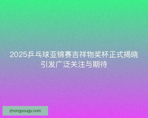 2025乒乓球亚锦赛吉祥物奖杯正式揭晓引发广泛关注与期待