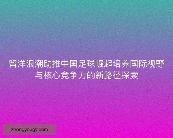 留洋浪潮助推中国足球崛起培养国际视野与核心竞争力的新路径探索