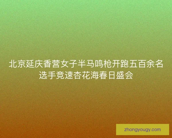北京延庆香营女子半马鸣枪开跑五百余名选手竞速杏花海春日盛会