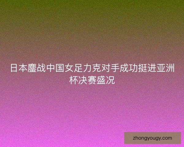 日本鏖战中国女足力克对手成功挺进亚洲杯决赛盛况
