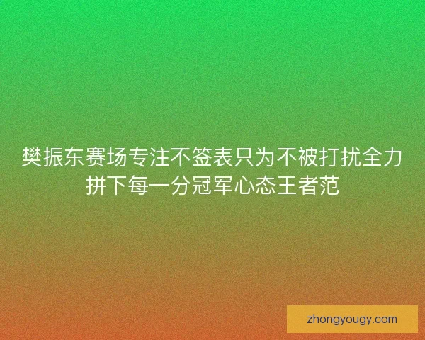 樊振东赛场专注不签表只为不被打扰全力拼下每一分冠军心态王者范