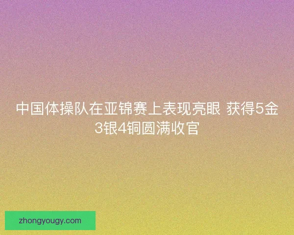 中国体操队在亚锦赛上表现亮眼 获得5金3银4铜圆满收官