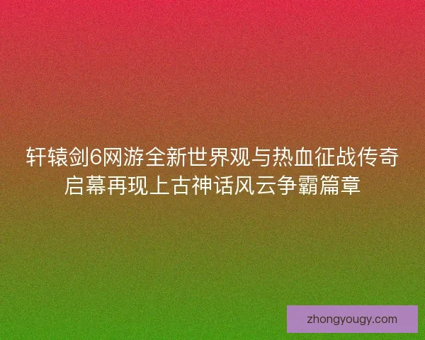轩辕剑6网游全新世界观与热血征战传奇启幕再现上古神话风云争霸篇章