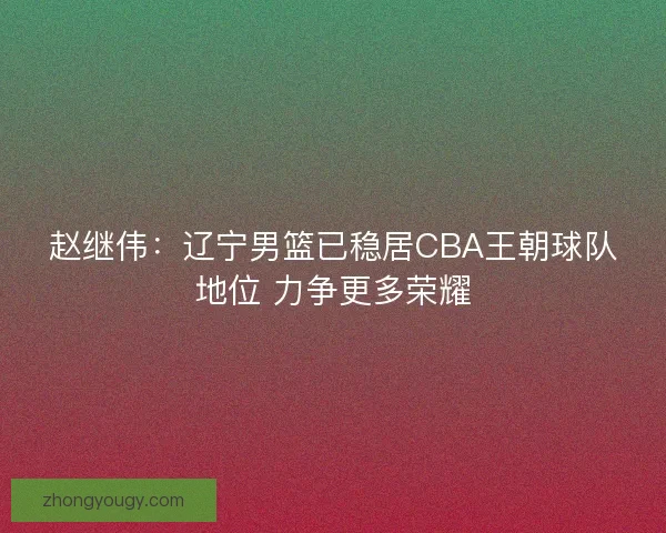 赵继伟：辽宁男篮已稳居CBA王朝球队地位 力争更多荣耀