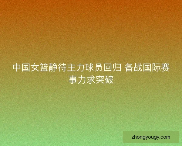 中国女篮静待主力球员回归 备战国际赛事力求突破
