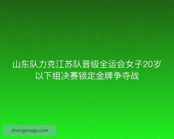 山东队力克江苏队晋级全运会女子20岁以下组决赛锁定金牌争夺战